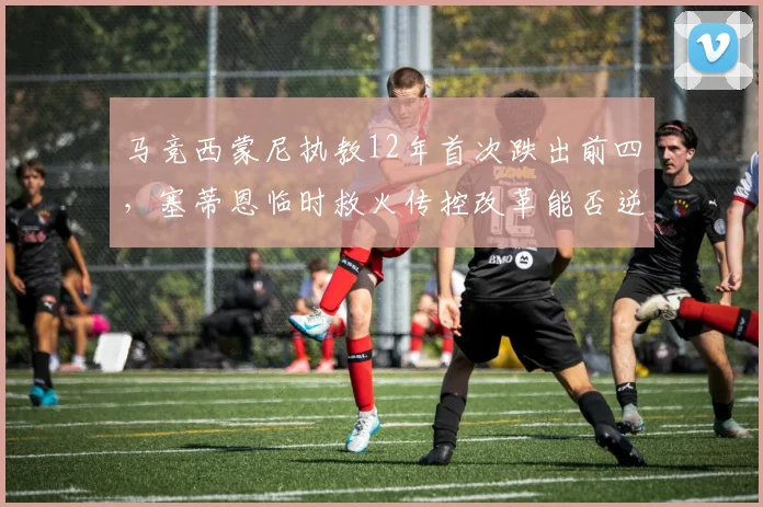 马竞西蒙尼执教12年首次跌出前四,塞蒂恩临时救火传控改革能否逆转颓势?