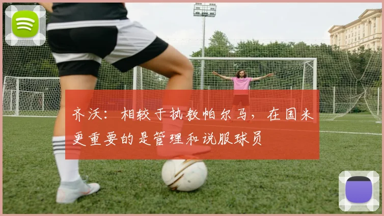 齐沃：相较于执教帕尔马，在国米更重要的是管理和说服球员