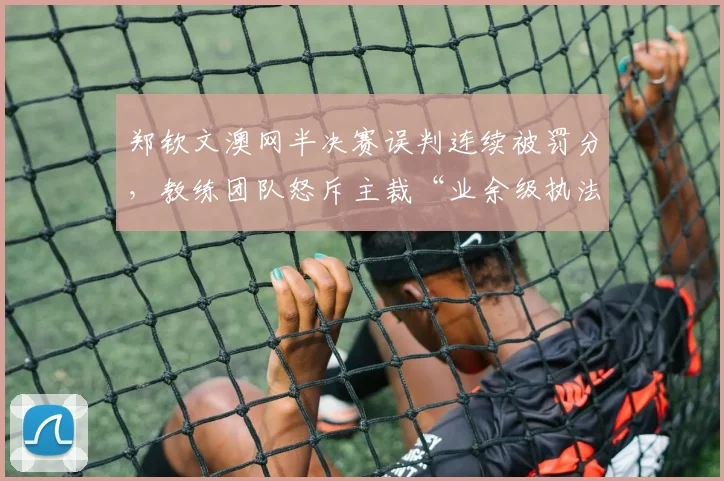 郑钦文澳网半决赛误判连续被罚分，教练团队怒斥主裁“业余级执法”